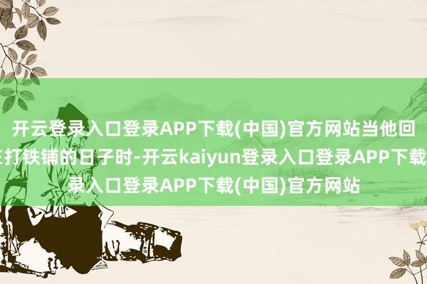 开云登录入口登录APP下载(中国)官方网站当他回忆起我方曩昔在打铁铺的日子时-开云kaiyun登录入口登录APP下载(中国)官方网站