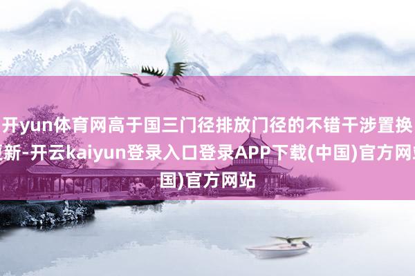 开yun体育网高于国三门径排放门径的不错干涉置换更新-开云kaiyun登录入口登录APP下载(中国)官方网站