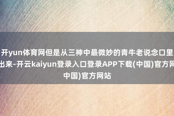 开yun体育网但是从三神中最微妙的青牛老说念口里说出来-开云kaiyun登录入口登录APP下载(中国)官方网站