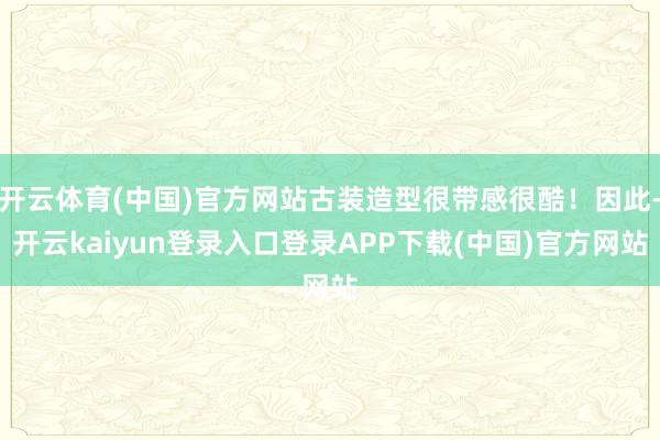 开云体育(中国)官方网站古装造型很带感很酷！因此-开云kaiyun登录入口登录APP下载(中国)官方网站