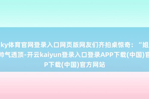 ky体育官网登录入口网页版网友们齐拍桌惊奇：“姐姐不仅帅气透顶-开云kaiyun登录入口登录APP下载(中国)官方网站