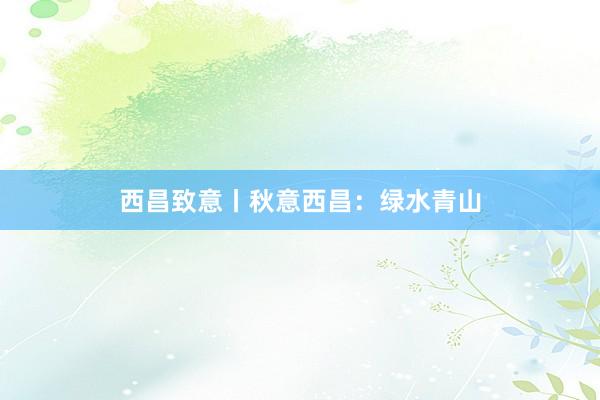 西昌致意丨秋意西昌：绿水青山