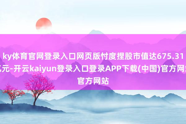 ky体育官网登录入口网页版忖度捏股市值达675.31亿元-开云kaiyun登录入口登录APP下载(中国)官方网站