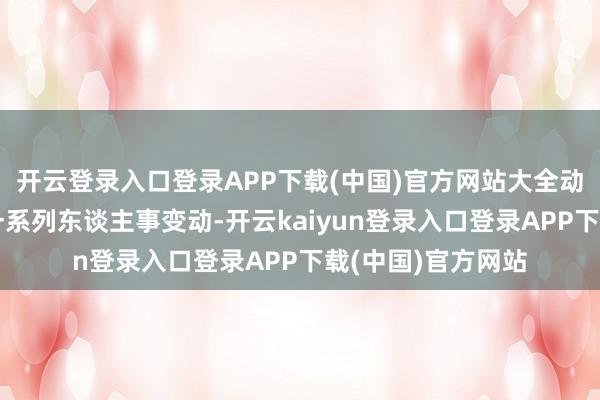 开云登录入口登录APP下载(中国)官方网站大全动力的高层阅历了一系列东谈主事变动-开云kaiyun登录入口登录APP下载(中国)官方网站