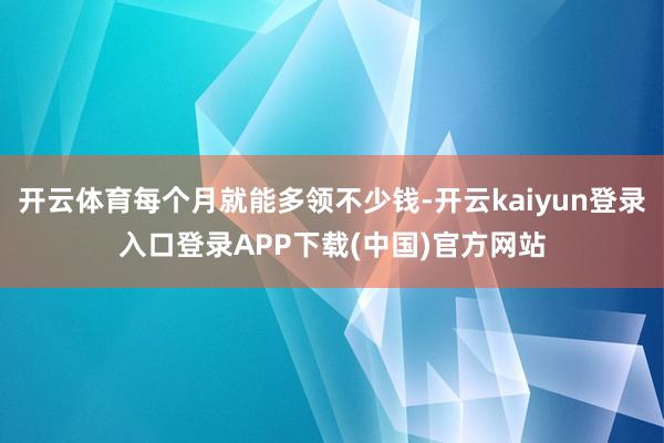 开云体育每个月就能多领不少钱-开云kaiyun登录入口登录APP下载(中国)官方网站