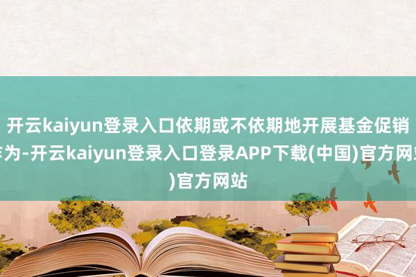 开云kaiyun登录入口依期或不依期地开展基金促销作为-开云kaiyun登录入口登录APP下载(中国)官方网站
