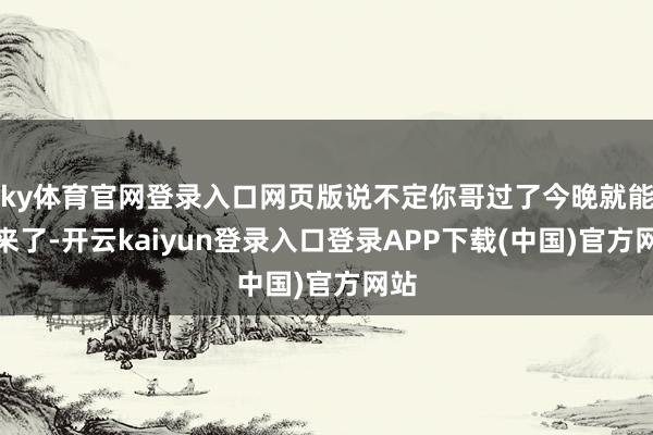 ky体育官网登录入口网页版说不定你哥过了今晚就能醒来了-开云kaiyun登录入口登录APP下载(中国)官方网站