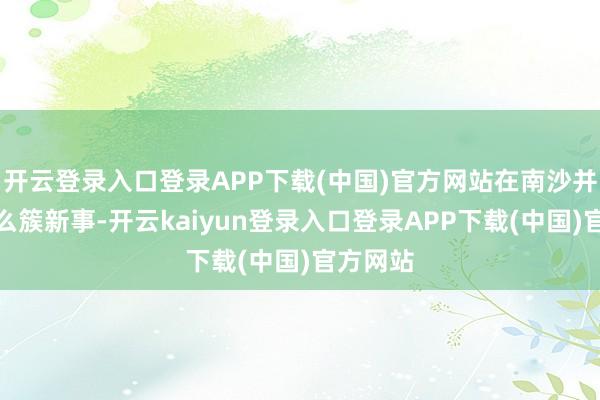 开云登录入口登录APP下载(中国)官方网站在南沙并不算什么簇新事-开云kaiyun登录入口登录APP下载(中国)官方网站