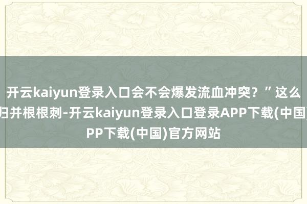 开云kaiyun登录入口会不会爆发流血冲突？”这么的声息如归并根根刺-开云kaiyun登录入口登录APP下载(中国)官方网站
