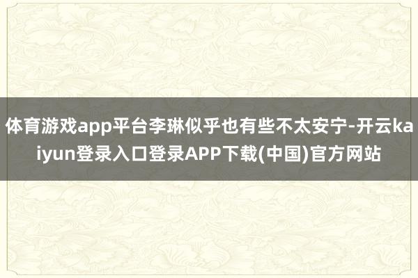 体育游戏app平台李琳似乎也有些不太安宁-开云kaiyun登录入口登录APP下载(中国)官方网站