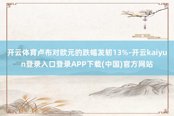 开云体育卢布对欧元的跌幅发轫13%-开云kaiyun登录入口登录APP下载(中国)官方网站