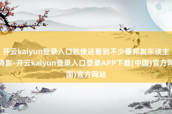 开云kaiyun登录入口致使还看到不少番邦友东谈主的身影-开云kaiyun登录入口登录APP下载(中国)官方网站