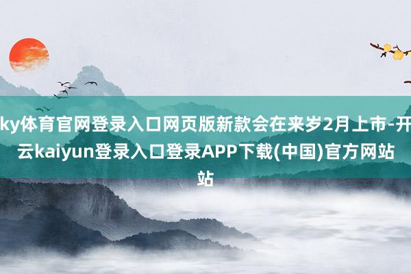 ky体育官网登录入口网页版新款会在来岁2月上市-开云kaiyun登录入口登录APP下载(中国)官方网站