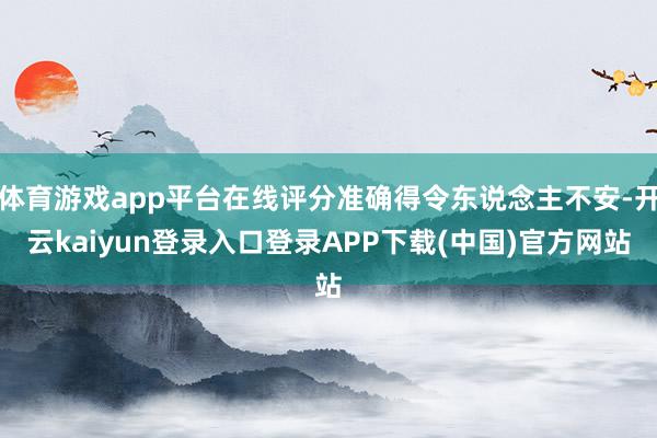 体育游戏app平台在线评分准确得令东说念主不安-开云kaiyun登录入口登录APP下载(中国)官方网站