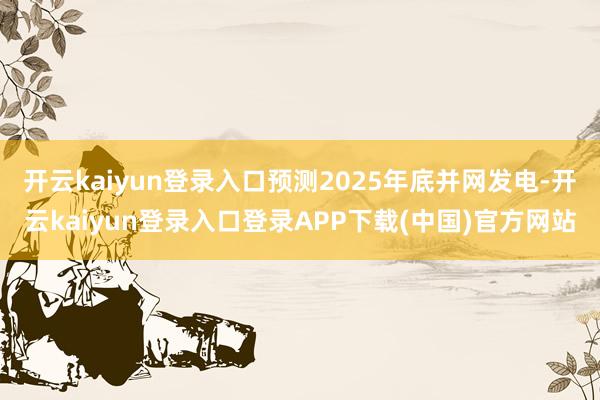 开云kaiyun登录入口预测2025年底并网发电-开云kaiyun登录入口登录APP下载(中国)官方网站