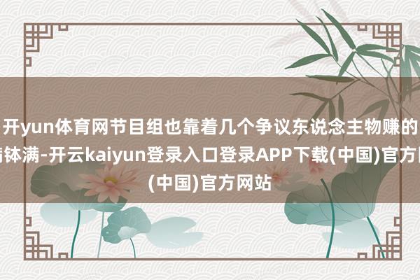 开yun体育网节目组也靠着几个争议东说念主物赚的盆满钵满-开云kaiyun登录入口登录APP下载(中国)官方网站