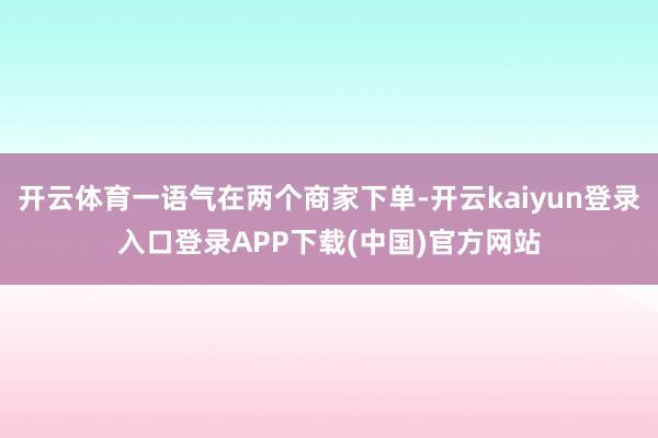 开云体育一语气在两个商家下单-开云kaiyun登录入口登录APP下载(中国)官方网站