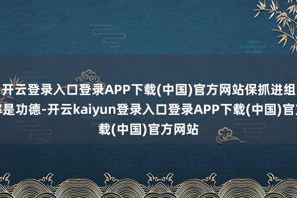 开云登录入口登录APP下载(中国)官方网站保抓进组的频率是功德-开云kaiyun登录入口登录APP下载(中国)官方网站