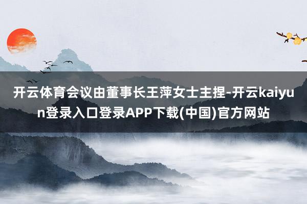 开云体育会议由董事长王萍女士主捏-开云kaiyun登录入口登录APP下载(中国)官方网站