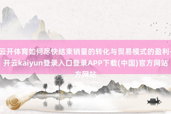 云开体育如何尽快结束销量的转化与贸易模式的盈利-开云kaiyun登录入口登录APP下载(中国)官方网站