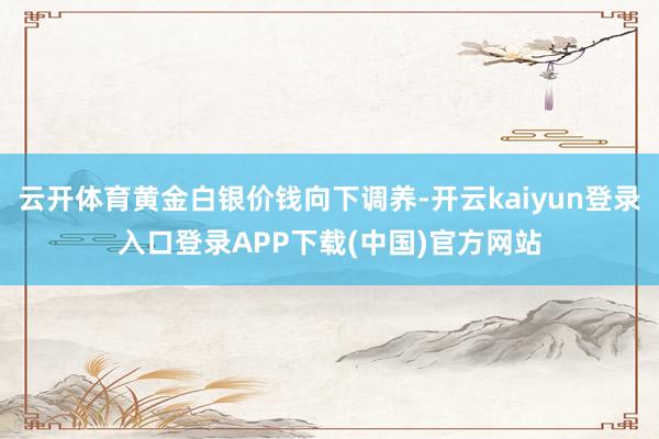 云开体育黄金白银价钱向下调养-开云kaiyun登录入口登录APP下载(中国)官方网站
