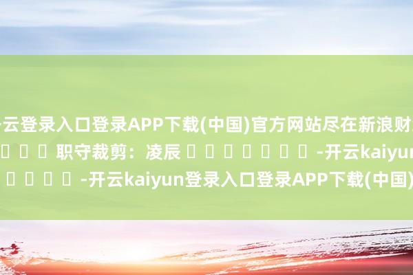 开云登录入口登录APP下载(中国)官方网站尽在新浪财经APP            						职守裁剪：凌辰 							-开云kaiyun登录入口登录APP下载(中国)官方网站