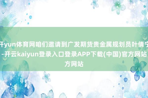 开yun体育网咱们邀请到广发期货贵金属规划员叶倩宁-开云kaiyun登录入口登录APP下载(中国)官方网站