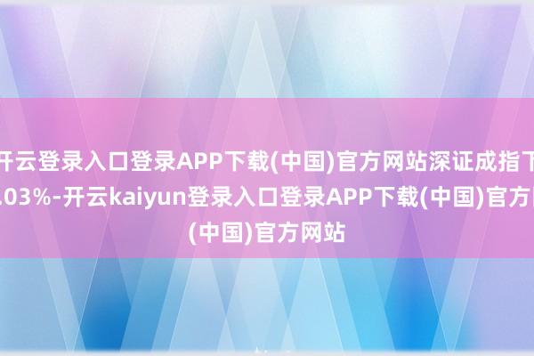 开云登录入口登录APP下载(中国)官方网站深证成指下落1.03%-开云kaiyun登录入口登录APP下载(中国)官方网站