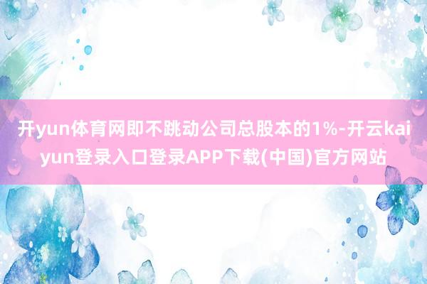 开yun体育网即不跳动公司总股本的1%-开云kaiyun登录入口登录APP下载(中国)官方网站