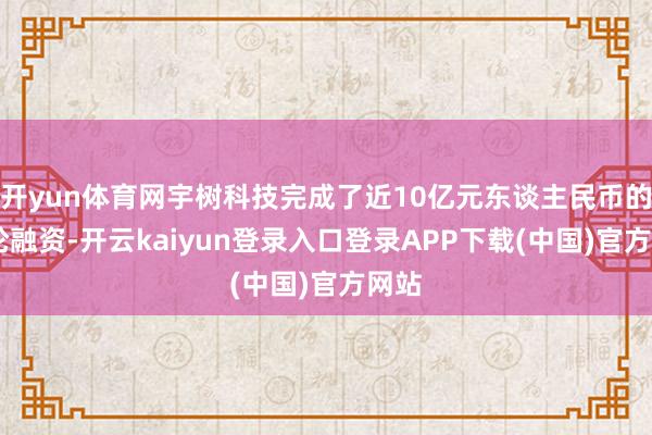 开yun体育网宇树科技完成了近10亿元东谈主民币的B2轮融资-开云kaiyun登录入口登录APP下载(中国)官方网站