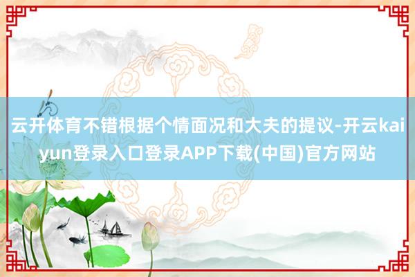 云开体育不错根据个情面况和大夫的提议-开云kaiyun登录入口登录APP下载(中国)官方网站