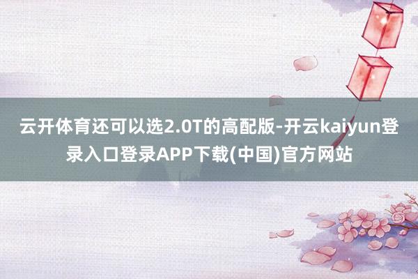 云开体育还可以选2.0T的高配版-开云kaiyun登录入口登录APP下载(中国)官方网站