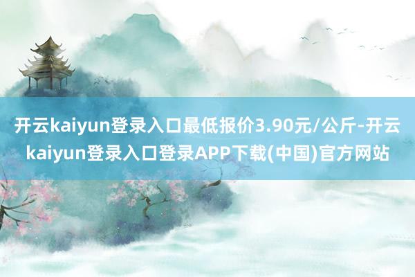 开云kaiyun登录入口最低报价3.90元/公斤-开云kaiyun登录入口登录APP下载(中国)官方网站
