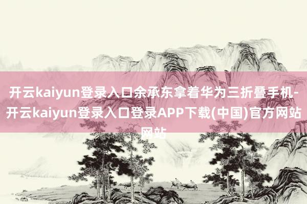 开云kaiyun登录入口余承东拿着华为三折叠手机-开云kaiyun登录入口登录APP下载(中国)官方网站