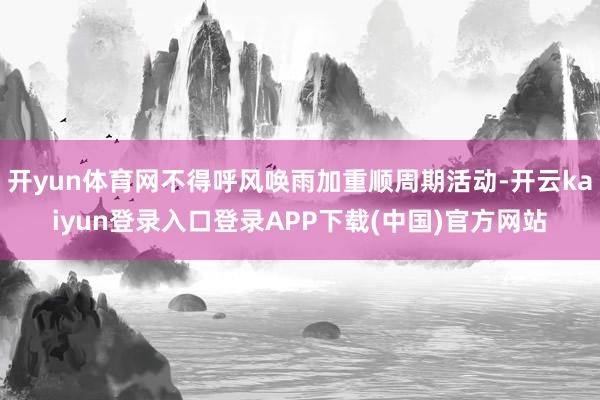 开yun体育网不得呼风唤雨加重顺周期活动-开云kaiyun登录入口登录APP下载(中国)官方网站