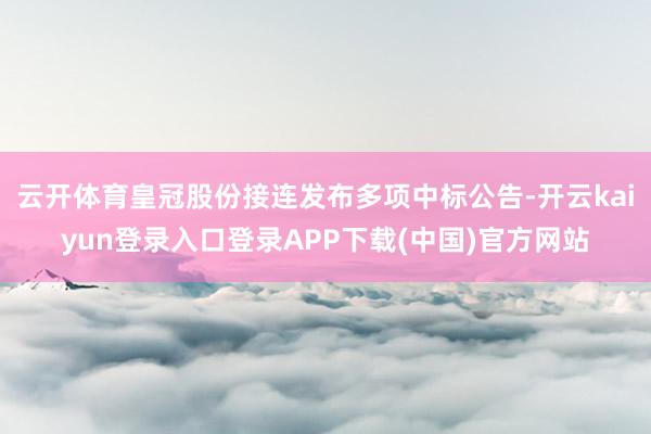 云开体育皇冠股份接连发布多项中标公告-开云kaiyun登录入口登录APP下载(中国)官方网站