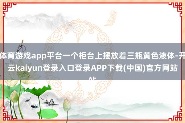 体育游戏app平台一个柜台上摆放着三瓶黄色液体-开云kaiyun登录入口登录APP下载(中国)官方网站