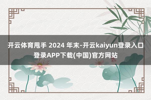 开云体育甩手 2024 年末-开云kaiyun登录入口登录APP下载(中国)官方网站