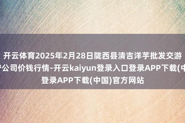 开云体育2025年2月28日陇西县清吉洋芋批发交游市集有限职守公司价钱行情-开云kaiyun登录入口登录APP下载(中国)官方网站