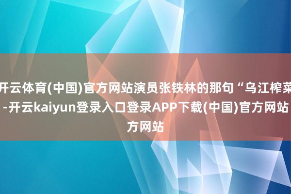 开云体育(中国)官方网站演员张铁林的那句“乌江榨菜-开云kaiyun登录入口登录APP下载(中国)官方网站
