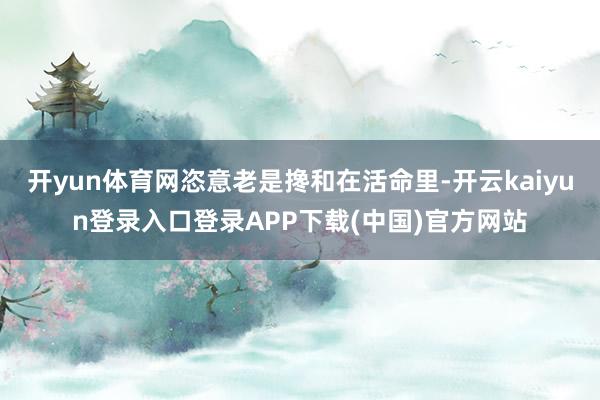 开yun体育网恣意老是搀和在活命里-开云kaiyun登录入口登录APP下载(中国)官方网站