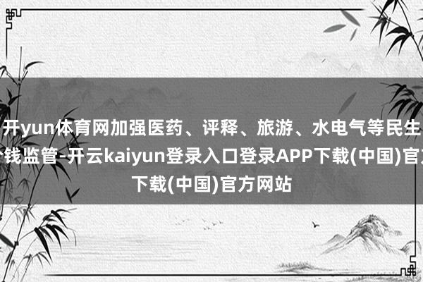 开yun体育网加强医药、评释、旅游、水电气等民生范畴价钱监管-开云kaiyun登录入口登录APP下载(中国)官方网站
