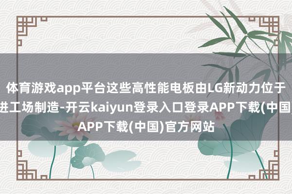 体育游戏app平台这些高性能电板由LG新动力位于南京的先进工场制造-开云kaiyun登录入口登录APP下载(中国)官方网站