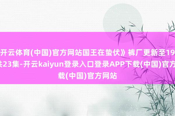 开云体育(中国)官方网站国王在蛰伏》裤厂更新至19集/共23集-开云kaiyun登录入口登录APP下载(中国)官方网站