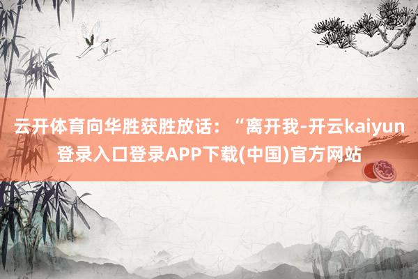 云开体育向华胜获胜放话：“离开我-开云kaiyun登录入口登录APP下载(中国)官方网站