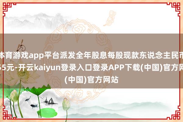 体育游戏app平台派发全年股息每股现款东说念主民币2.55元-开云kaiyun登录入口登录APP下载(中国)官方网站